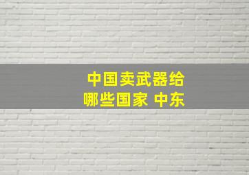 中国卖武器给哪些国家 中东